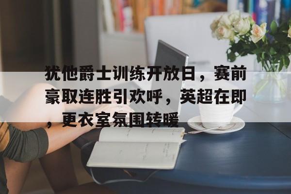 爱游戏-包含犹他爵士训练开放日，赛前豪取连胜引欢呼，英超在即，更衣室氛围转暖的词条